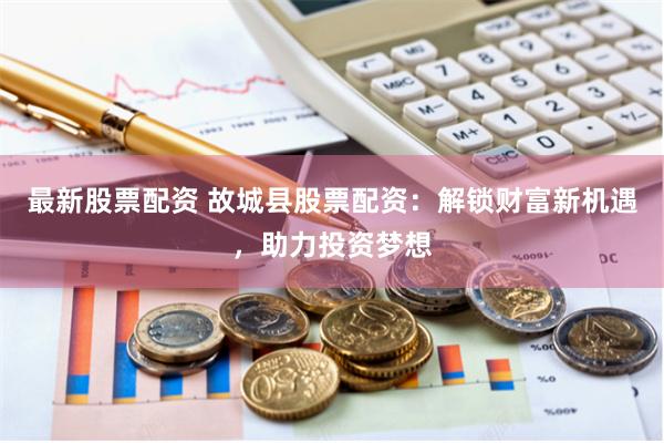 最新股票配资 故城县股票配资：解锁财富新机遇，助力投资梦想
