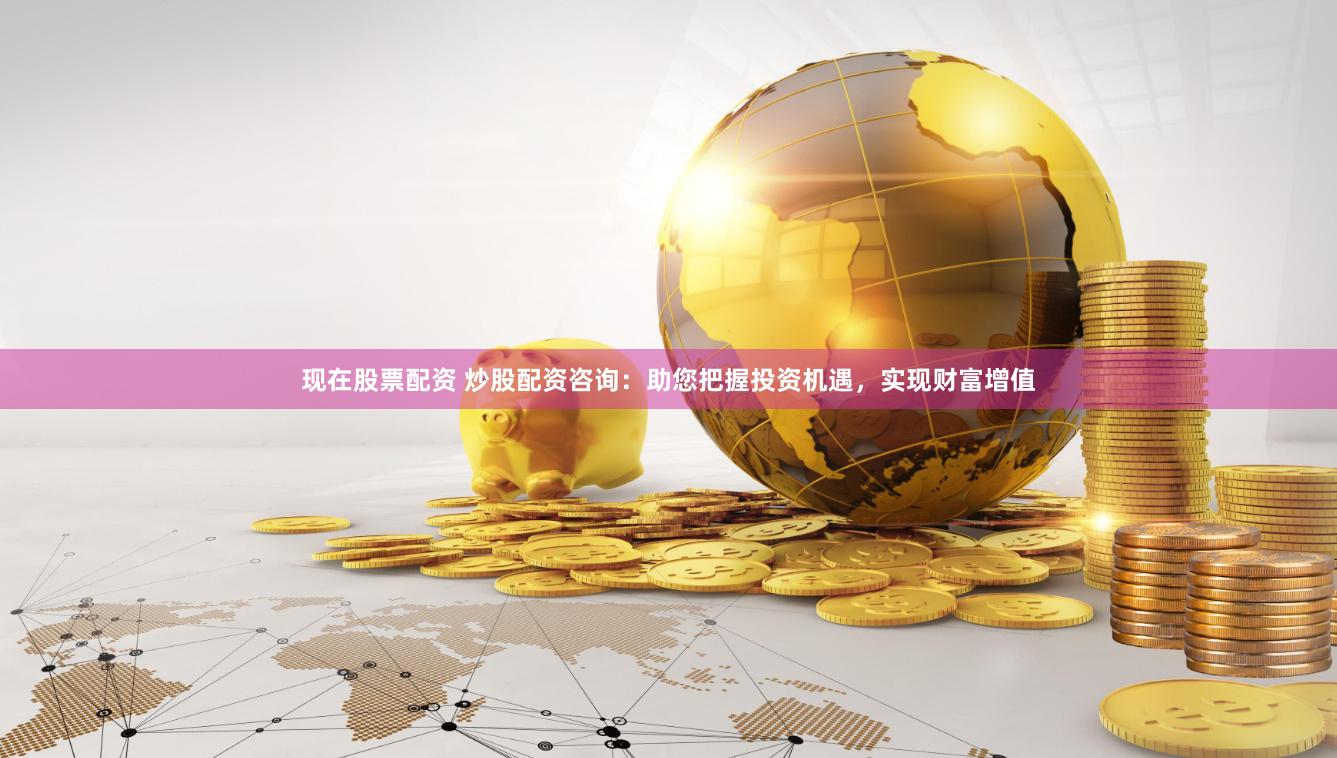现在股票配资 炒股配资咨询：助您把握投资机遇，实现财富增值