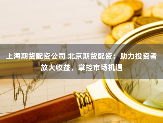 上海期货配资公司 北京期货配资：助力投资者放大收益，掌控市场机遇