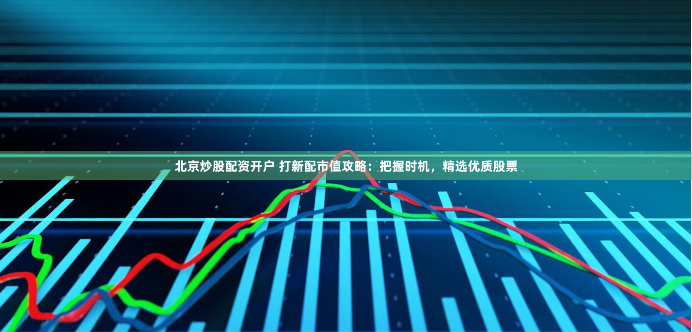 北京炒股配资开户 打新配市值攻略：把握时机，精选优质股票