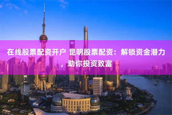 在线股票配资开户 昆明股票配资：解锁资金潜力，助你投资致富