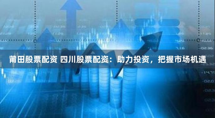 莆田股票配资 四川股票配资：助力投资，把握市场机遇
