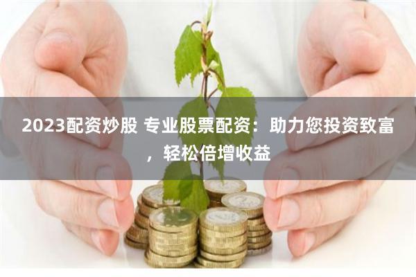 2023配资炒股 专业股票配资：助力您投资致富，轻松倍增收益