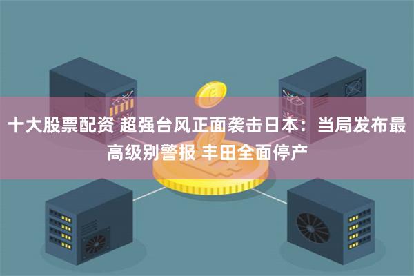 十大股票配资 超强台风正面袭击日本：当局发布最高级别警报 丰田全面停产