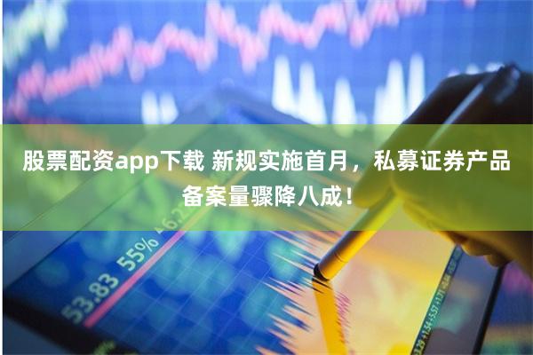 股票配资app下载 新规实施首月，私募证券产品备案量骤降八成！