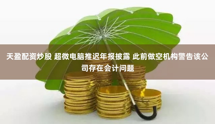 天盈配资炒股 超微电脑推迟年报披露 此前做空机构警告该公司存在会计问题