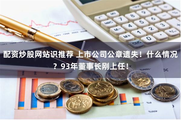 配资炒股网站识推荐 上市公司公章遗失！什么情况？93年董事长刚上任！