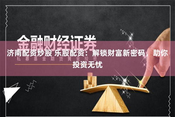 济南配资炒股 乐股配资：解锁财富新密码，助你投资无忧