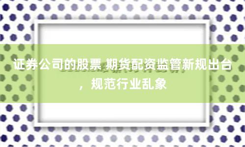 证券公司的股票 期货配资监管新规出台，规范行业乱象