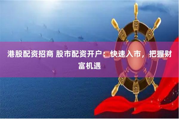 港股配资招商 股市配资开户：快速入市，把握财富机遇