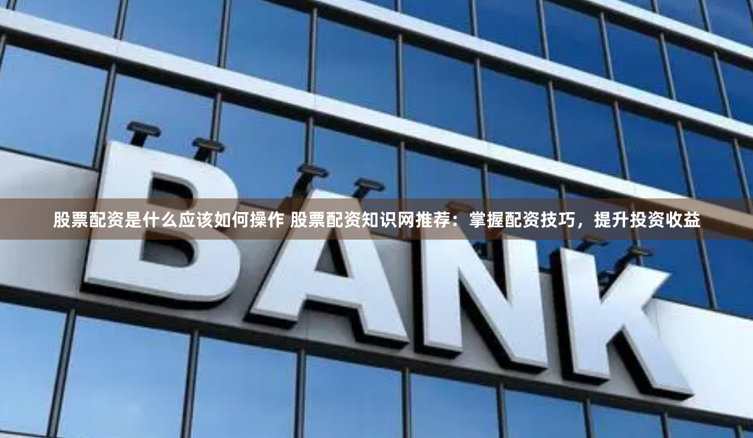 股票配资是什么应该如何操作 股票配资知识网推荐：掌握配资技巧，提升投资收益