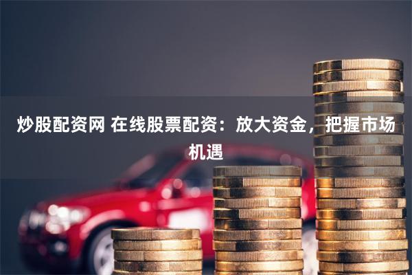 炒股配资网 在线股票配资：放大资金，把握市场机遇